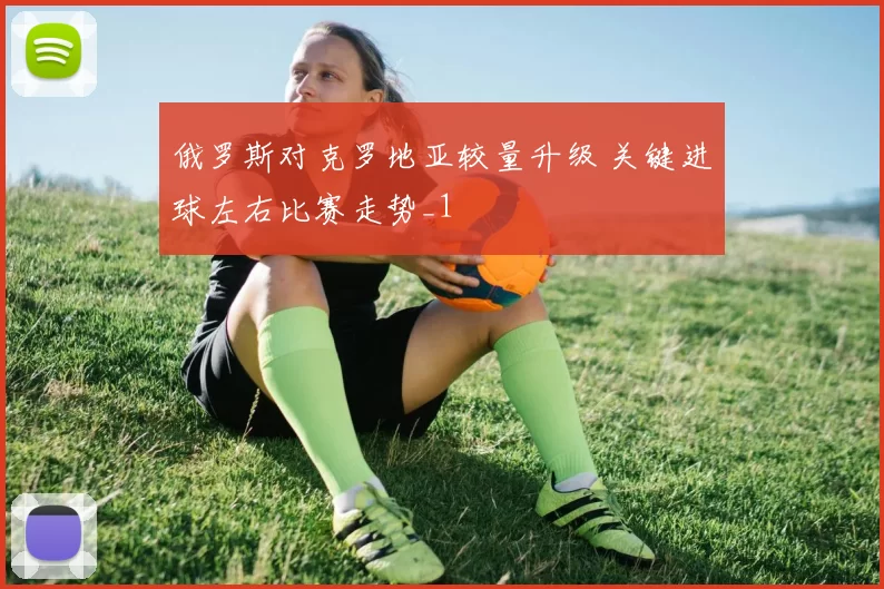 俄罗斯对克罗地亚较量升级 关键进球左右比赛走势_1