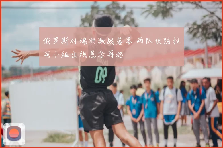 俄罗斯对瑞典激战落幕 两队攻防拉满小组出线悬念再起