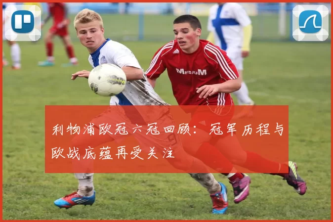 利物浦欧冠六冠回顾：冠军历程与欧战底蕴再受关注