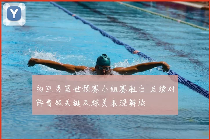 约旦男篮世预赛小组赛胜出 后续对阵晋级关键及球员表现解读