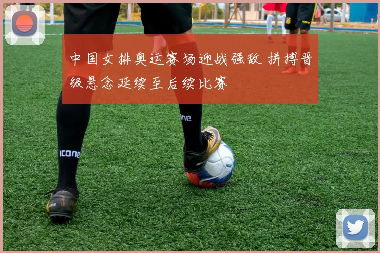 中国女排奥运赛场迎战强敌 拼搏晋级悬念延续至后续比赛