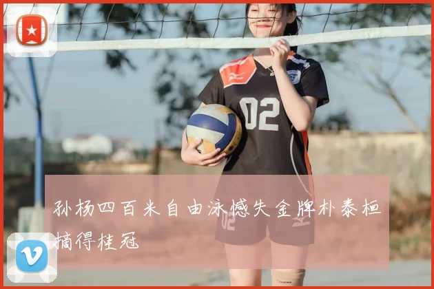 孙杨四百米自由泳憾失金牌朴泰桓摘得桂冠