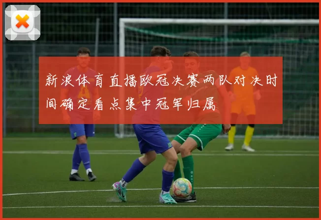 新浪体育直播欧冠决赛两队对决时间确定看点集中冠军归属