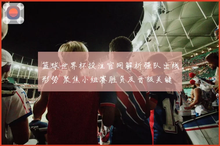 篮球世界杯投注官网解析强队出线形势 聚焦小组赛胜负及晋级关键