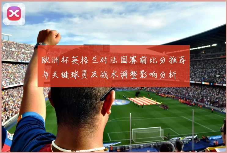 欧洲杯英格兰对法国赛前比分推荐与关键球员及战术调整影响分析