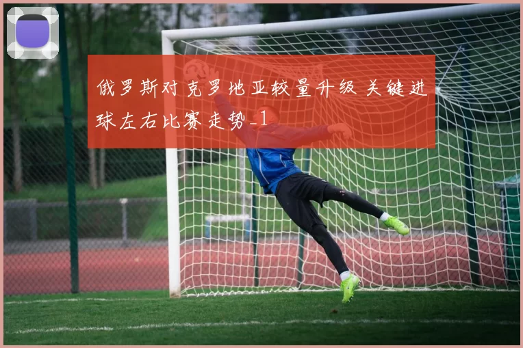 俄罗斯对克罗地亚较量升级 关键进球左右比赛走势_1