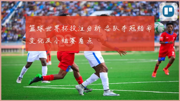 篮球世界杯投注分析 各队夺冠赔率变化及小组赛看点