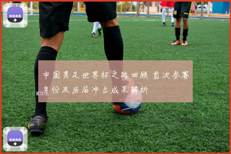 中国男足世界杯之路回顾 首次参赛年份及历届冲击成果解析