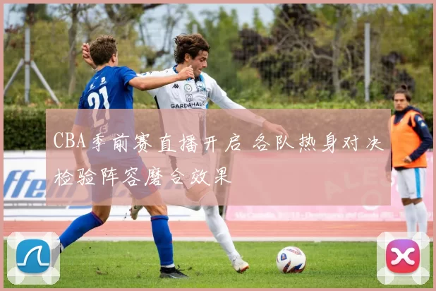 CBA季前赛直播开启 各队热身对决检验阵容磨合效果