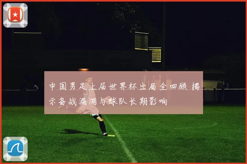 中国男足上届世界杯出局全回顾 揭示备战漏洞与球队长期影响