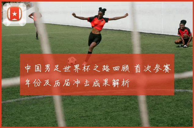 中国男足世界杯之路回顾 首次参赛年份及历届冲击成果解析