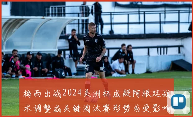 梅西出战2024美洲杯成疑阿根廷战术调整成关键淘汰赛形势或受影响