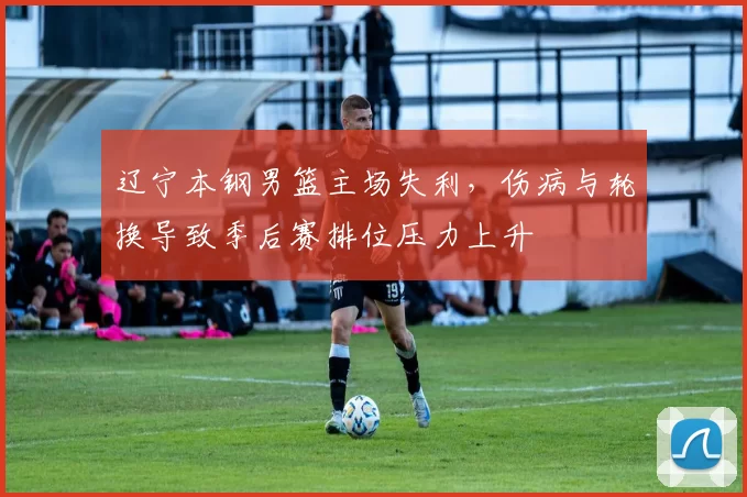 辽宁本钢男篮主场失利，伤病与轮换导致季后赛排位压力上升