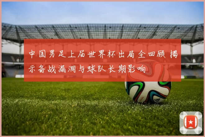 中国男足上届世界杯出局全回顾 揭示备战漏洞与球队长期影响