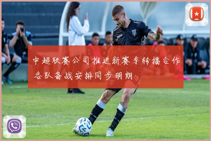 中超联赛公司推进新赛季转播合作 各队备战安排同步明朗