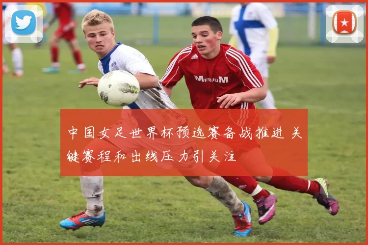 中国女足世界杯预选赛备战推进 关键赛程和出线压力引关注