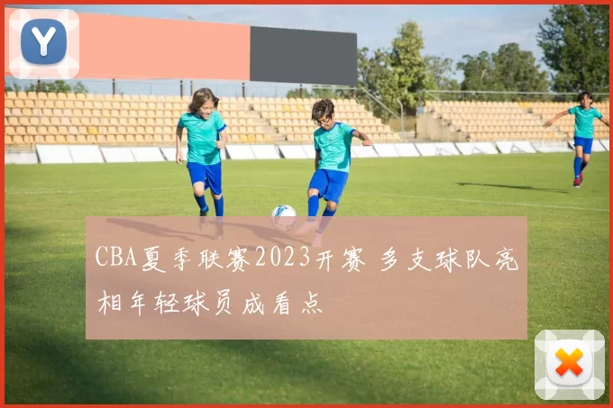 CBA夏季联赛2023开赛 多支球队亮相年轻球员成看点