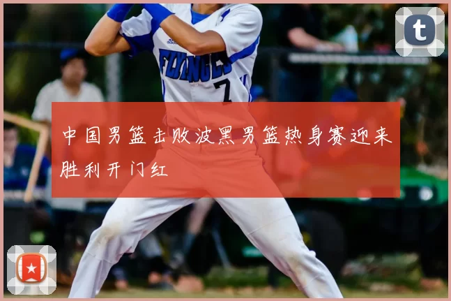 中国男篮击败波黑男篮热身赛迎来胜利开门红