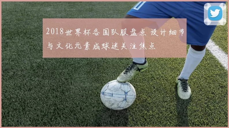 2018世界杯各国队服盘点 设计细节与文化元素成球迷关注焦点