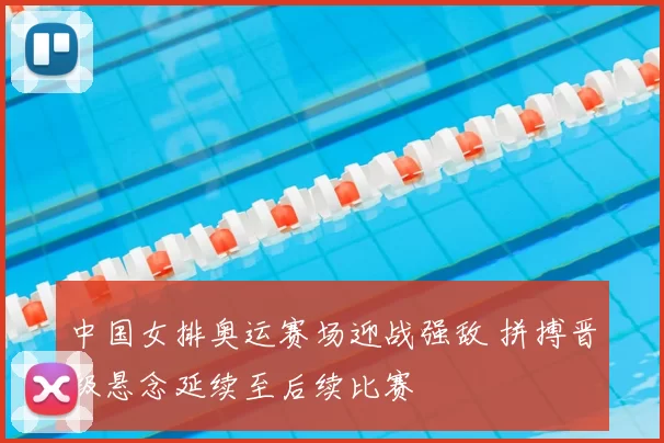 中国女排奥运赛场迎战强敌 拼搏晋级悬念延续至后续比赛