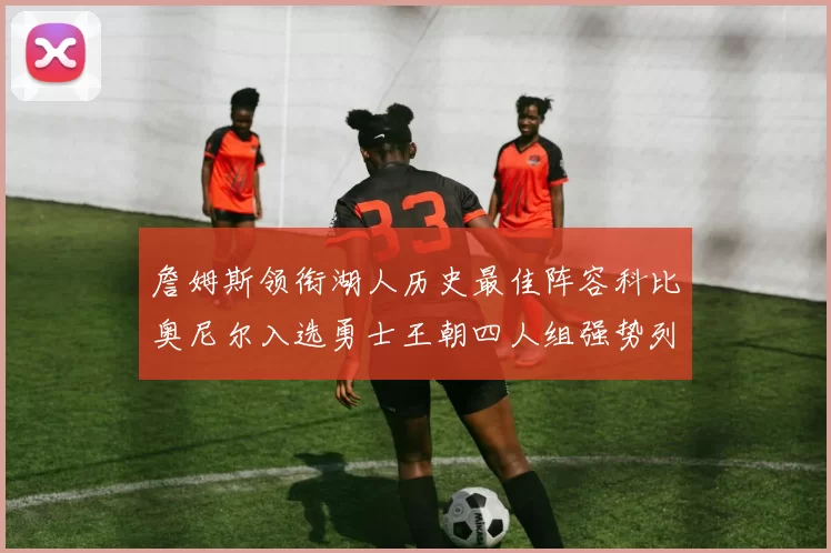 詹姆斯领衔湖人历史最佳阵容科比奥尼尔入选勇士王朝四人组强势列