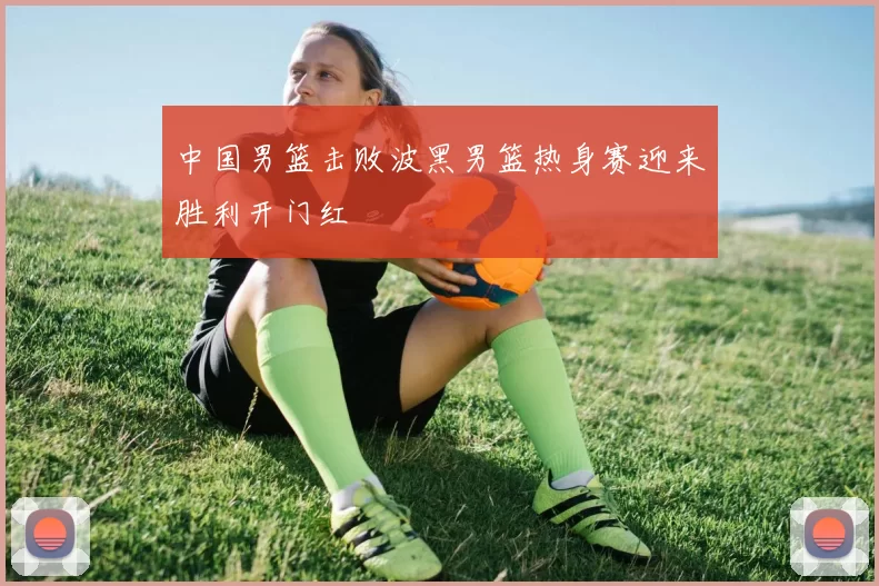 中国男篮击败波黑男篮热身赛迎来胜利开门红