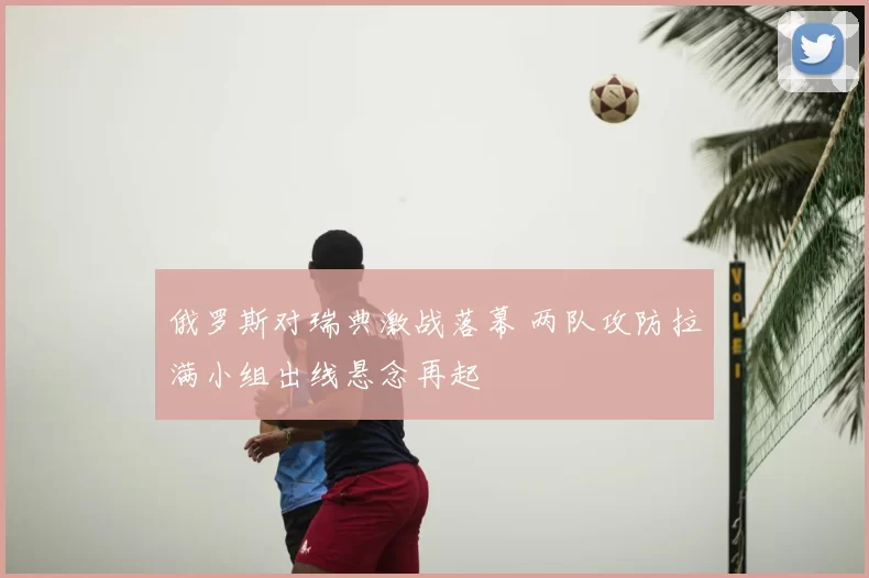 俄罗斯对瑞典激战落幕 两队攻防拉满小组出线悬念再起
