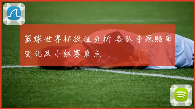 篮球世界杯投注分析 各队夺冠赔率变化及小组赛看点