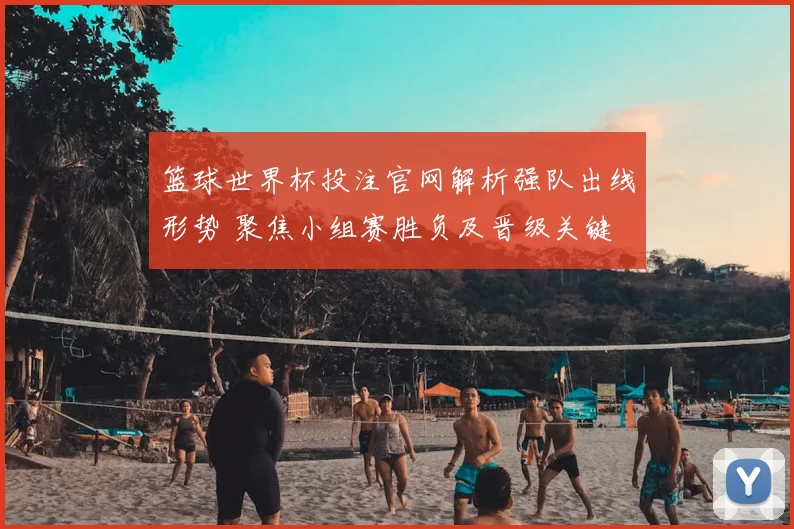 篮球世界杯投注官网解析强队出线形势 聚焦小组赛胜负及晋级关键