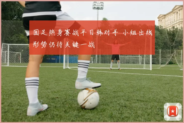 国足热身赛战平日韩对手 小组出线形势仍待关键一战